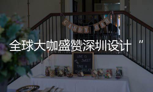 让融目的会成大咖地更交城市为全全球球重要的盛赞深圳设计深圳设计